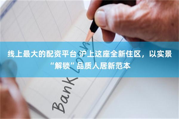 线上最大的配资平台 沪上这座全新住区,以实景“解锁”品质人居新范本