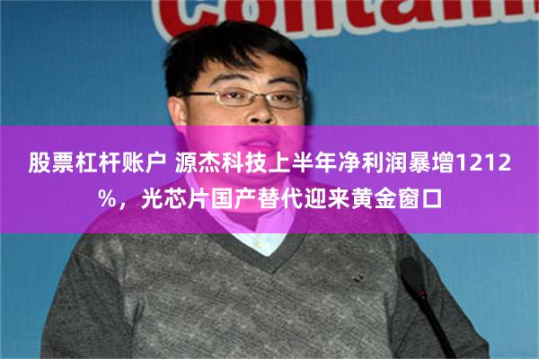 股票杠杆账户 源杰科技上半年净利润暴增1212%，光芯片国产替代迎来黄金窗口