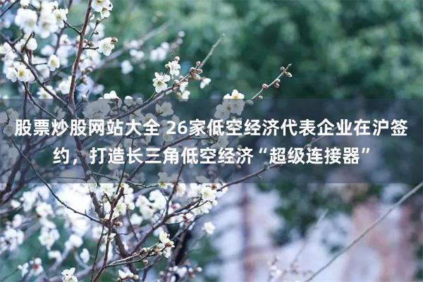 股票炒股网站大全 26家低空经济代表企业在沪签约，打造长三角低空经济“超级连接器”