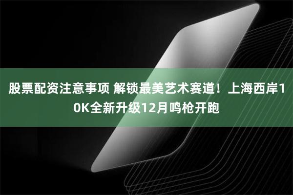 股票配资注意事项 解锁最美艺术赛道！上海西岸10K全新升级12月鸣枪开跑