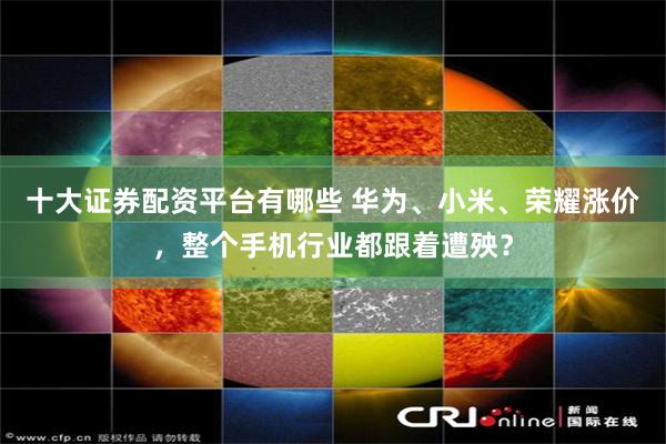 十大证券配资平台有哪些 华为、小米、荣耀涨价，整个手机行业都跟着遭殃？